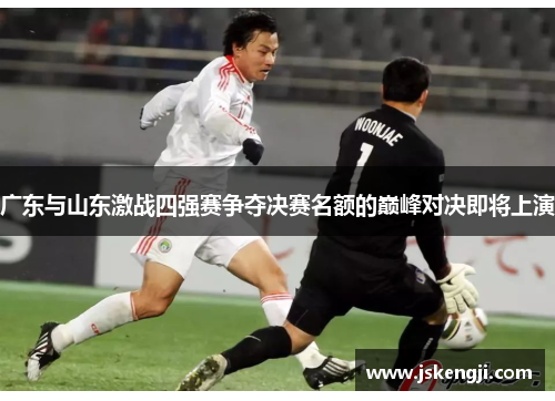 广东与山东激战四强赛争夺决赛名额的巅峰对决即将上演