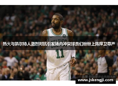 热火与凯尔特人激烈对抗引发场内冲突球员们纷纷上阵捍卫尊严
