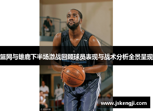 篮网与雄鹿下半场激战回顾球员表现与战术分析全景呈现