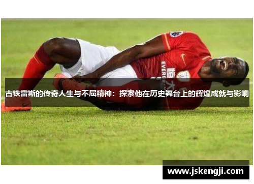 古铁雷斯的传奇人生与不屈精神：探索他在历史舞台上的辉煌成就与影响